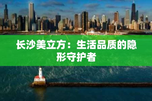 长沙美立方：生活品质的隐形守护者