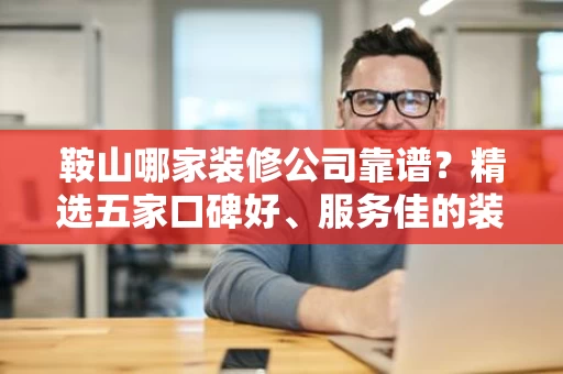 鞍山哪家装修公司靠谱？精选五家口碑好、服务佳的装修公司推荐