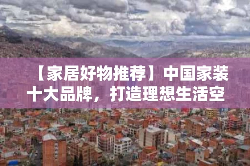 【家居好物推荐】中国家装十大品牌，打造理想生活空间