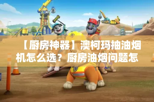 【厨房神器】澳柯玛抽油烟机怎么选？厨房油烟问题怎么解决？