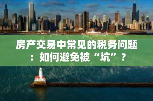 房产交易中常见的税务问题：如何避免被“坑”？