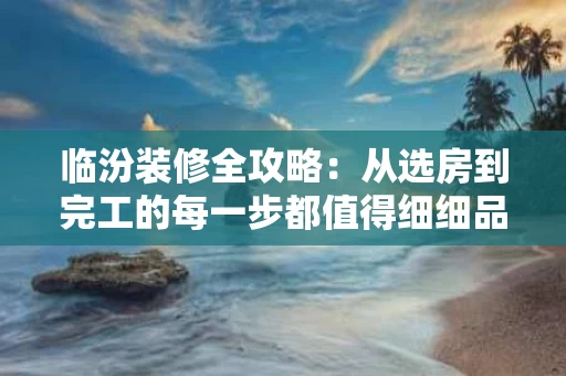 临汾装修全攻略：从选房到完工的每一步都值得细细品味