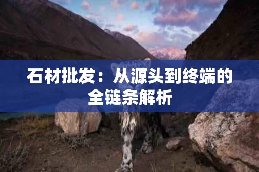 石材批发：从源头到终端的全链条解析