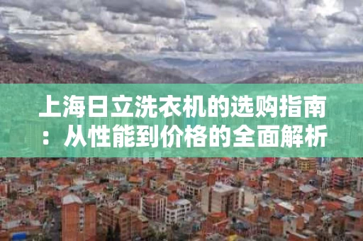 上海日立洗衣机的选购指南：从性能到价格的全面解析