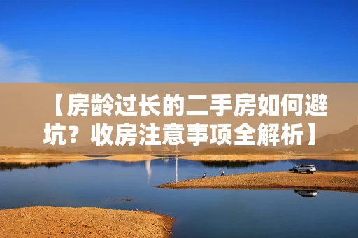 【房龄过长的二手房如何避坑？收房注意事项全解析】