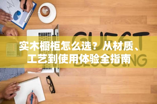 实木橱柜怎么选？从材质、工艺到使用体验全指南