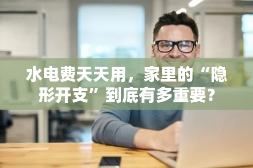 水电费天天用，家里的“隐形开支”到底有多重要？