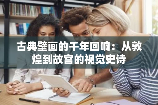 古典壁画的千年回响：从敦煌到故宫的视觉史诗