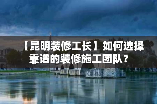 【昆明装修工长】如何选择靠谱的装修施工团队？
