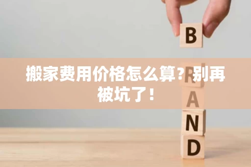 搬家费用价格怎么算？别再被坑了！