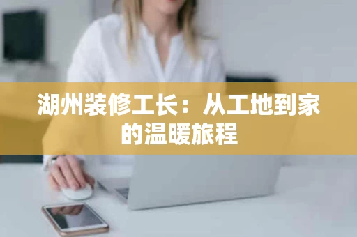 湖州装修工长:从工地到家的温暖旅程 湖州装修工长:从工地到家的温暖旅程