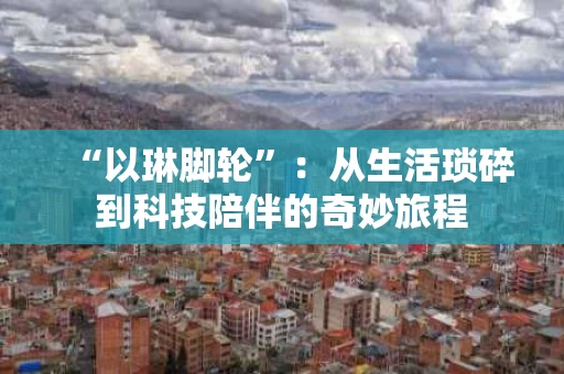 “以琳脚轮”:从生活琐碎到科技陪伴的奇妙旅程 “以琳脚轮”:从生活琐碎到科技陪伴的奇妙旅程