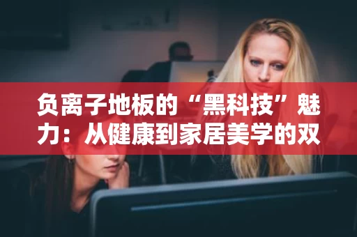 负离子地板的“黑科技”魅力:从健康到家居美学的双重升级 负离子地板的“黑科技”魅力:从健康到家居美学的双重升级
