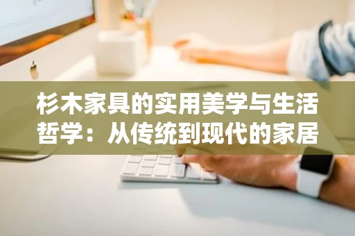 杉木家具的实用美学与生活哲学:从传统到现代的家居选择 杉木家具的实用美学与生活哲学:从传统到现代的家居选择