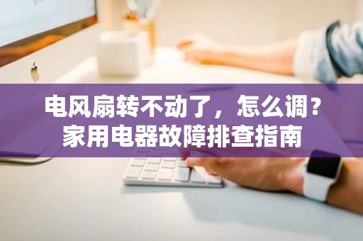 电风扇转不动了,怎么调?家用电器故障排查指南 电风扇转不动了,怎么调?家用电器故障排查指南