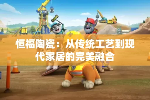 恒福陶瓷:从传统工艺到现代家居的完美融合 恒福陶瓷:从传统工艺到现代家居的完美融合