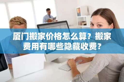 厦门搬家价格怎么算?搬家费用有哪些隐藏收费? 厦门搬家价格怎么算?搬家费用有哪些隐藏收费?