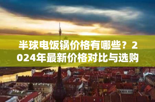 半球电饭锅价格有哪些?2024年最新价格对比与选购指南 半球电饭锅价格有哪些?2024年最新价格对比与选购指南