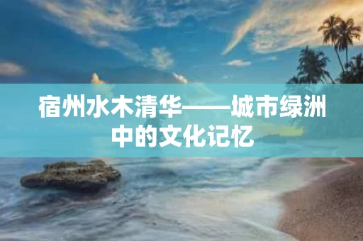 宿州水木清华——城市绿洲中的文化记忆