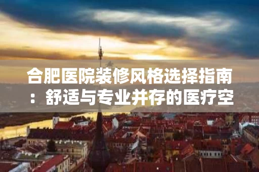 合肥医院装修风格选择指南：舒适与专业并存的医疗空间打造
