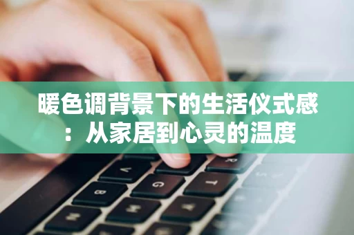 暖色调背景下的生活仪式感：从家居到心灵的温度