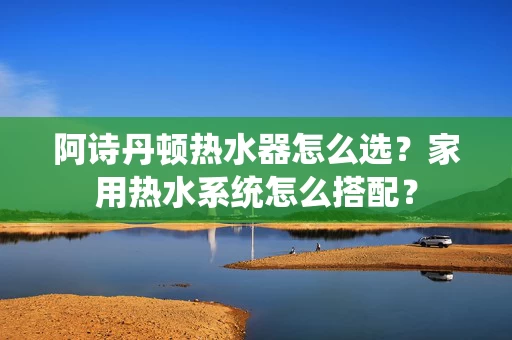 阿诗丹顿热水器怎么选？家用热水系统怎么搭配？