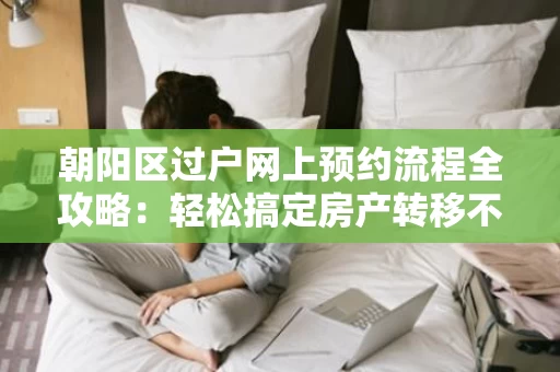 朝阳区过户网上预约流程全攻略：轻松搞定房产转移不再难