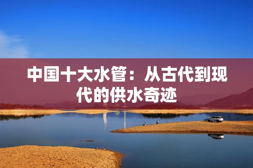 中国十大水管：从古代到现代的供水奇迹