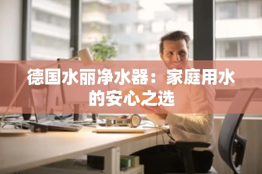 德国水丽净水器:家庭用水的安心之选 德国水丽净水器:家庭用水的安心之选