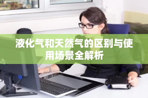 液化气和天然气的区别与使用场景全解析