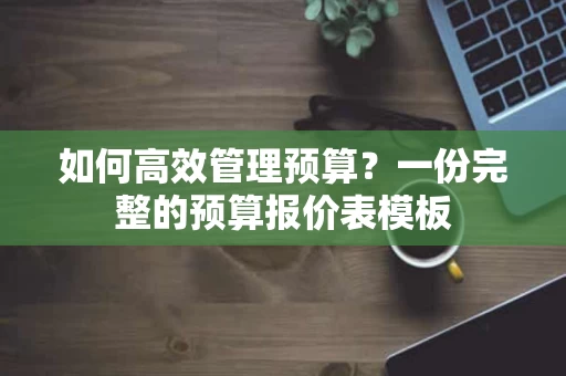 如何高效管理预算？一份完整的预算报价表模板