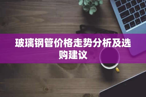 玻璃钢管价格走势分析及选购建议