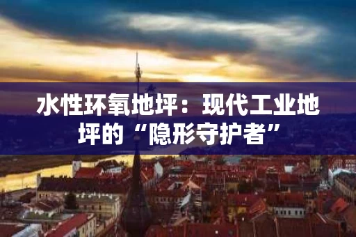 水性环氧地坪：现代工业地坪的“隐形守护者”