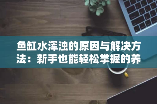 鱼缸水浑浊的原因与解决方法:新手也能轻松掌握的养鱼技巧 鱼缸水浑浊的原因与解决方法:新手也能轻松掌握的养鱼技巧