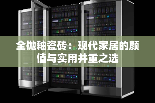 全抛釉瓷砖：现代家居的颜值与实用并重之选