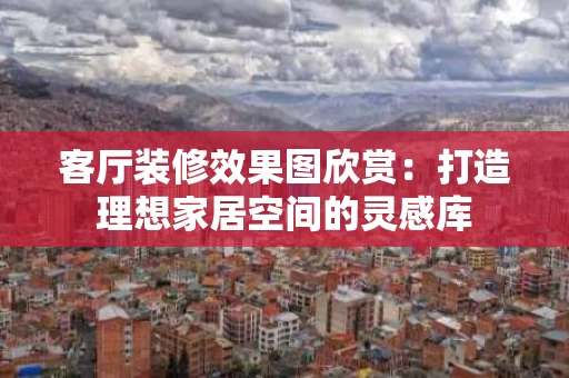 客厅装修效果图欣赏:打造理想家居空间的灵感库 客厅装修效果图欣赏:打造理想家居空间的灵感库