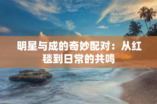 明星与成的奇妙配对:从红毯到日常的共鸣 明星与成的奇妙配对:从红毯到日常的共鸣