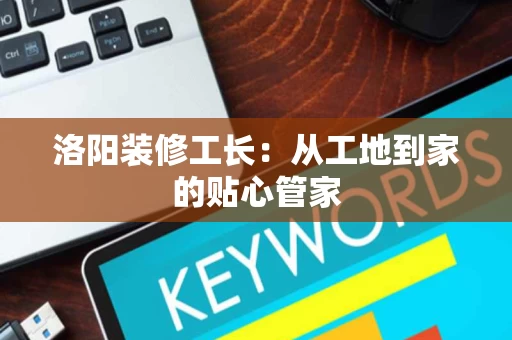 洛阳装修工长：从工地到家的贴心管家