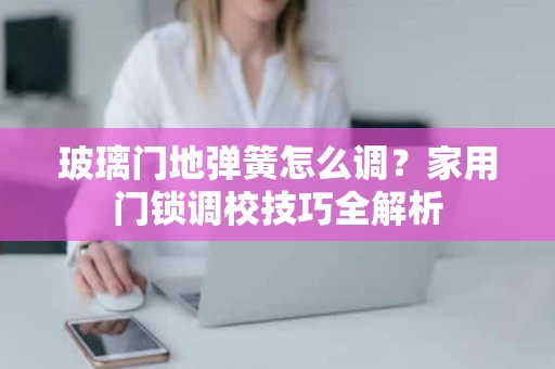 玻璃门地弹簧怎么调?家用门锁调校技巧全解析 玻璃门地弹簧怎么调?家用门锁调校技巧全解析