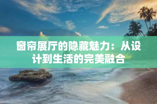 窗帘展厅的隐藏魅力：从设计到生活的完美融合