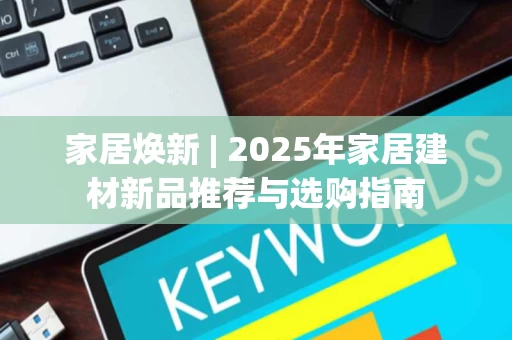 家居焕新 | 2025年家居建材新品推荐与选购指南