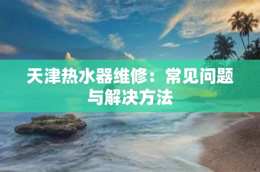 天津热水器维修:常见问题与解决方法 天津热水器维修:常见问题与解决方法