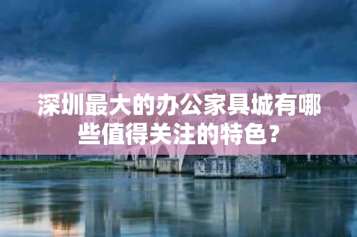 深圳最大的办公家具城有哪些值得关注的特色？