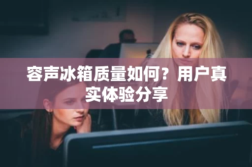 容声冰箱质量如何？用户真实体验分享