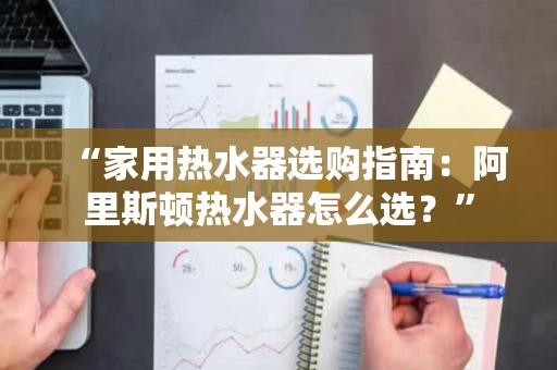 “家用热水器选购指南:阿里斯顿热水器怎么选?” “家用热水器选购指南:阿里斯顿热水器怎么选?”