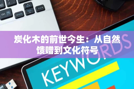 炭化木的前世今生:从自然馈赠到文化符号 炭化木的前世今生:从自然馈赠到文化符号