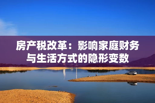 房产税改革:影响家庭财务与生活方式的隐形变数 房产税改革:影响家庭财务与生活方式的隐形变数