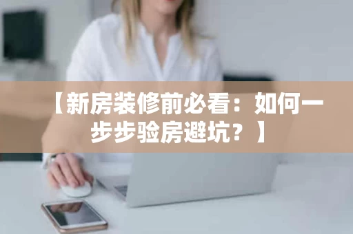 【新房装修前必看:如何一步步验房避坑?】 【新房装修前必看:如何一步步验房避坑?】