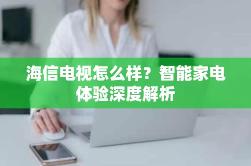 海信电视怎么样？智能家电体验深度解析