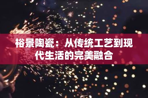 裕景陶瓷:从传统工艺到现代生活的完美融合 裕景陶瓷:从传统工艺到现代生活的完美融合